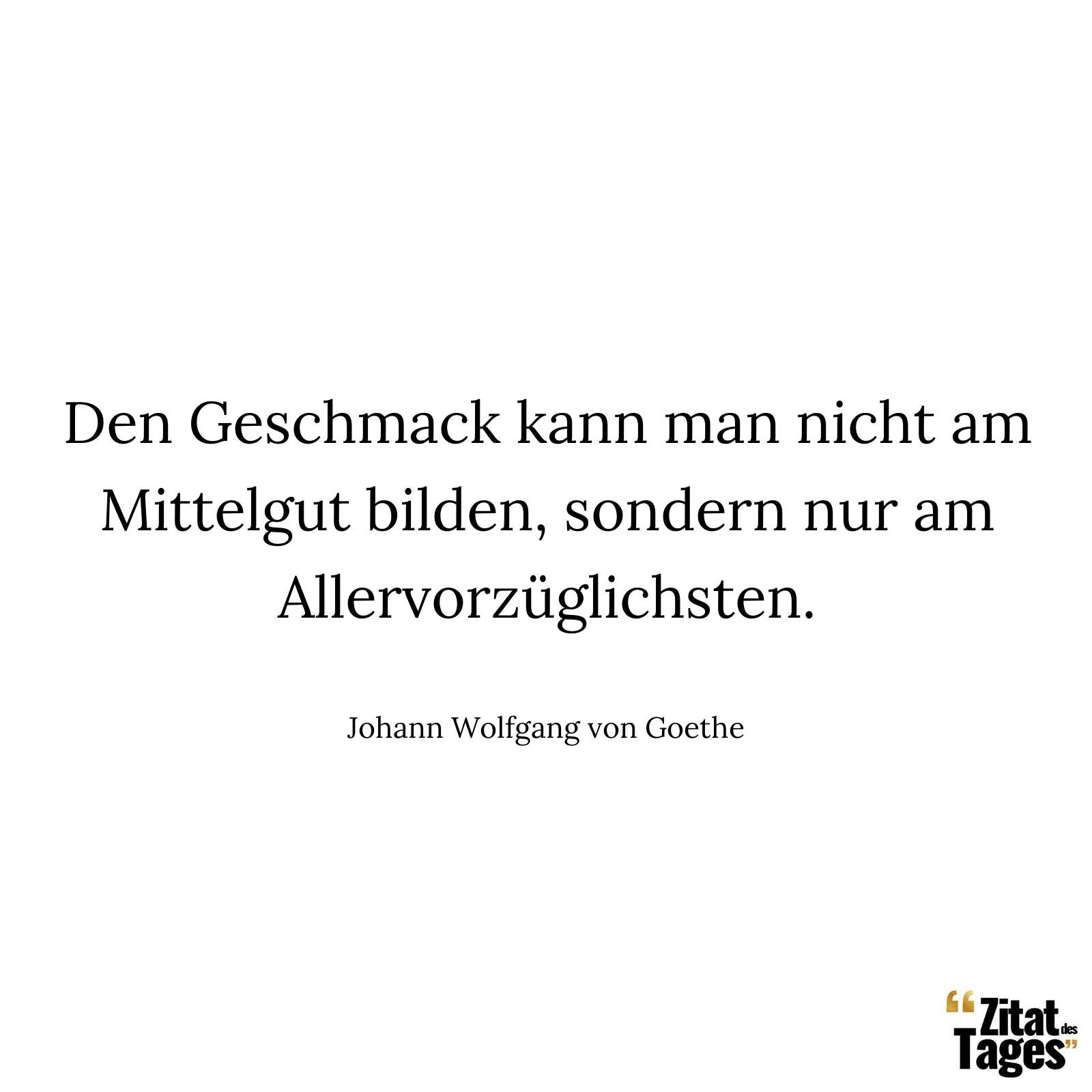 Den Geschmack kann man nicht am Mittelgut bilden, sondern nur am Allervorzüglichsten. - Johann Wolfgang von Goethe