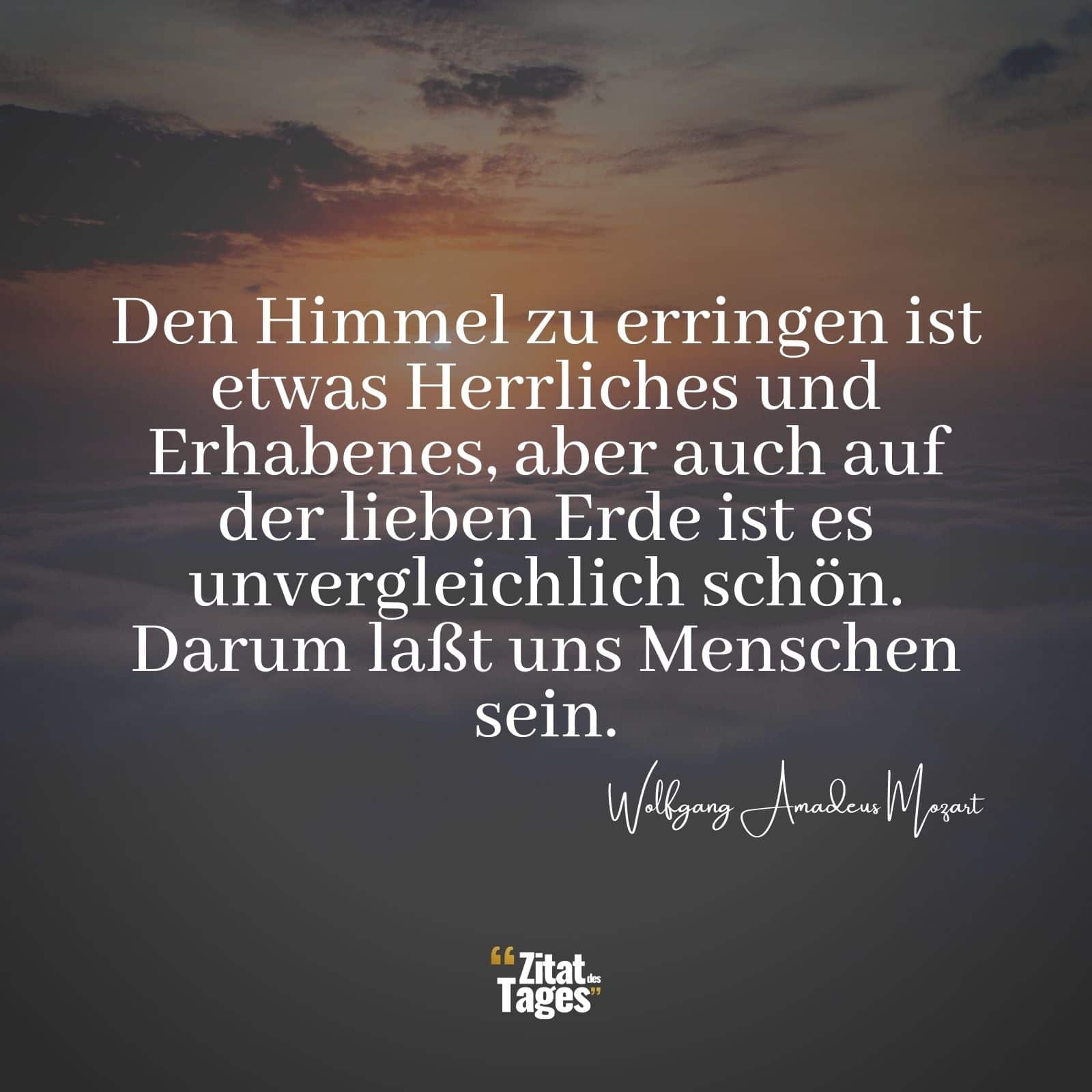 Den Himmel zu erringen ist etwas Herrliches und Erhabenes, aber auch auf der lieben Erde ist es unvergleichlich schön. Darum laßt uns Menschen sein. - Wolfgang Amadeus Mozart