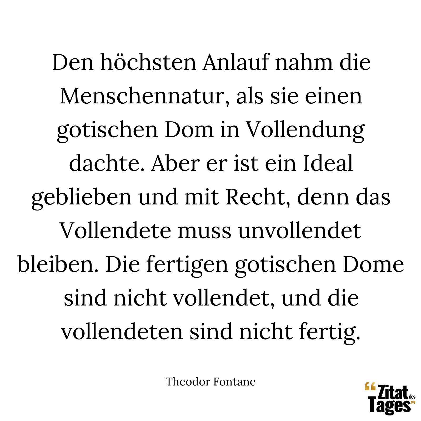 Den höchsten Anlauf nahm die Menschennatur, als sie einen gotischen Dom in Vollendung dachte. Aber er ist ein Ideal geblieben und mit Recht, denn das Vollendete muss unvollendet bleiben. Die fertigen gotischen Dome sind nicht vollendet, und die vollendeten sind nicht fertig. - Theodor Fontane