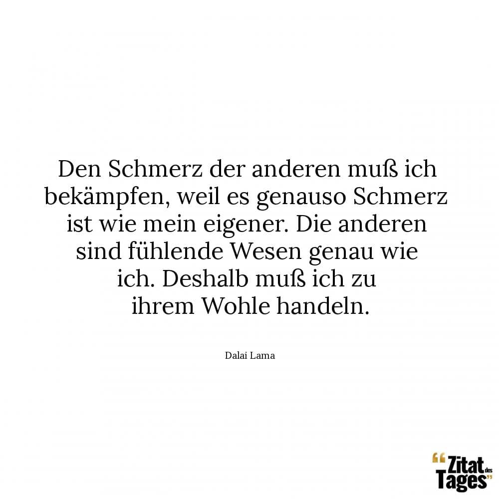 Den Schmerz der anderen muß ich bekämpfen, weil es genauso Schmerz ist wie mein eigener. Die anderen sind fühlende Wesen genau wie ich. Deshalb muß ich zu ihrem Wohle handeln. - Dalai Lama