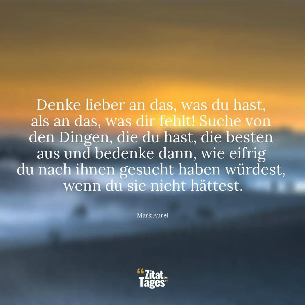 Denke lieber an das, was du hast, als an das, was dir fehlt! Suche von den Dingen, die du hast, die besten aus und bedenke dann, wie eifrig du nach ihnen gesucht haben würdest, wenn du sie nicht hättest. - Mark Aurel