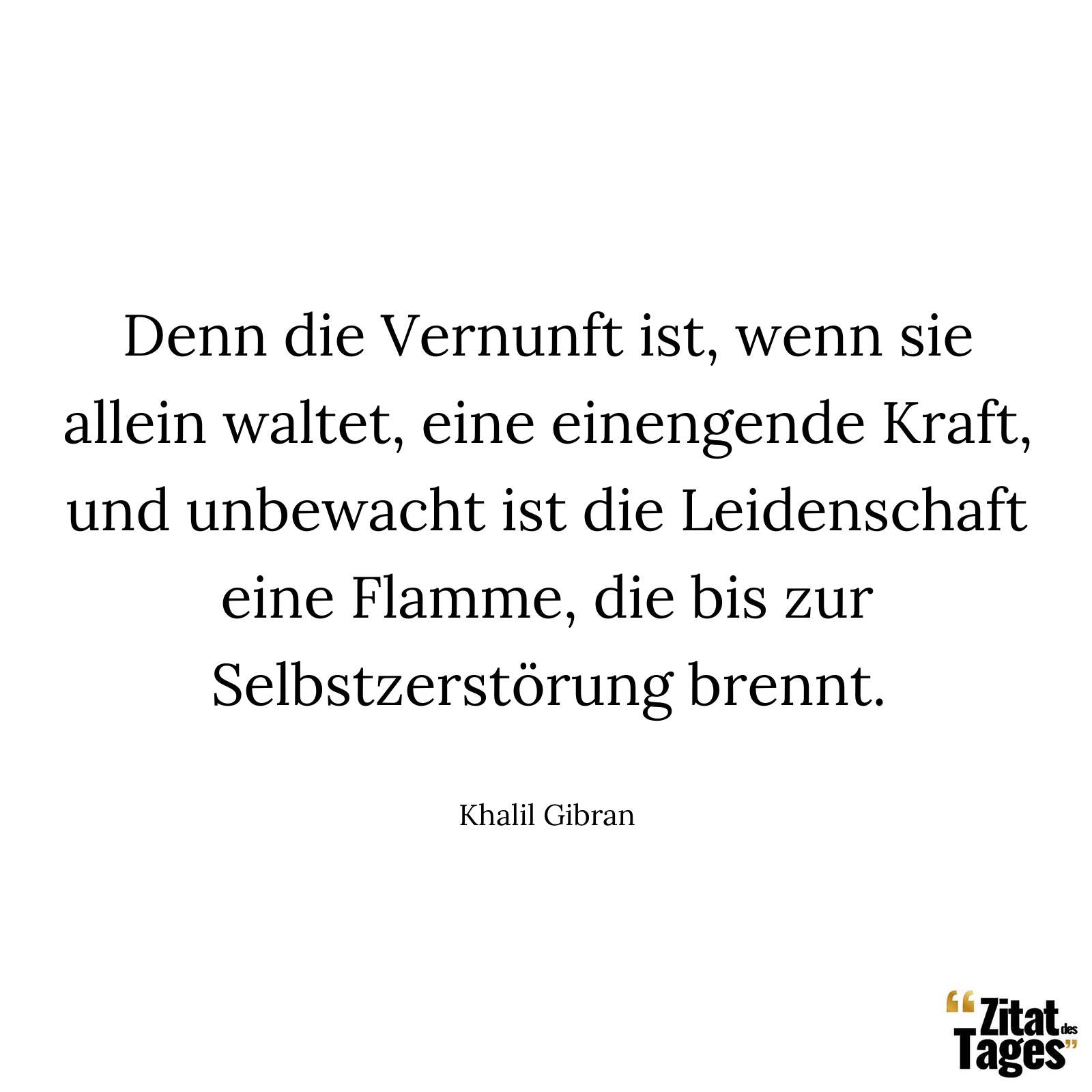 Denn die Vernunft ist, wenn sie allein waltet, eine einengende Kraft, und unbewacht ist die Leidenschaft eine Flamme, die bis zur Selbstzerstörung brennt. - Khalil Gibran