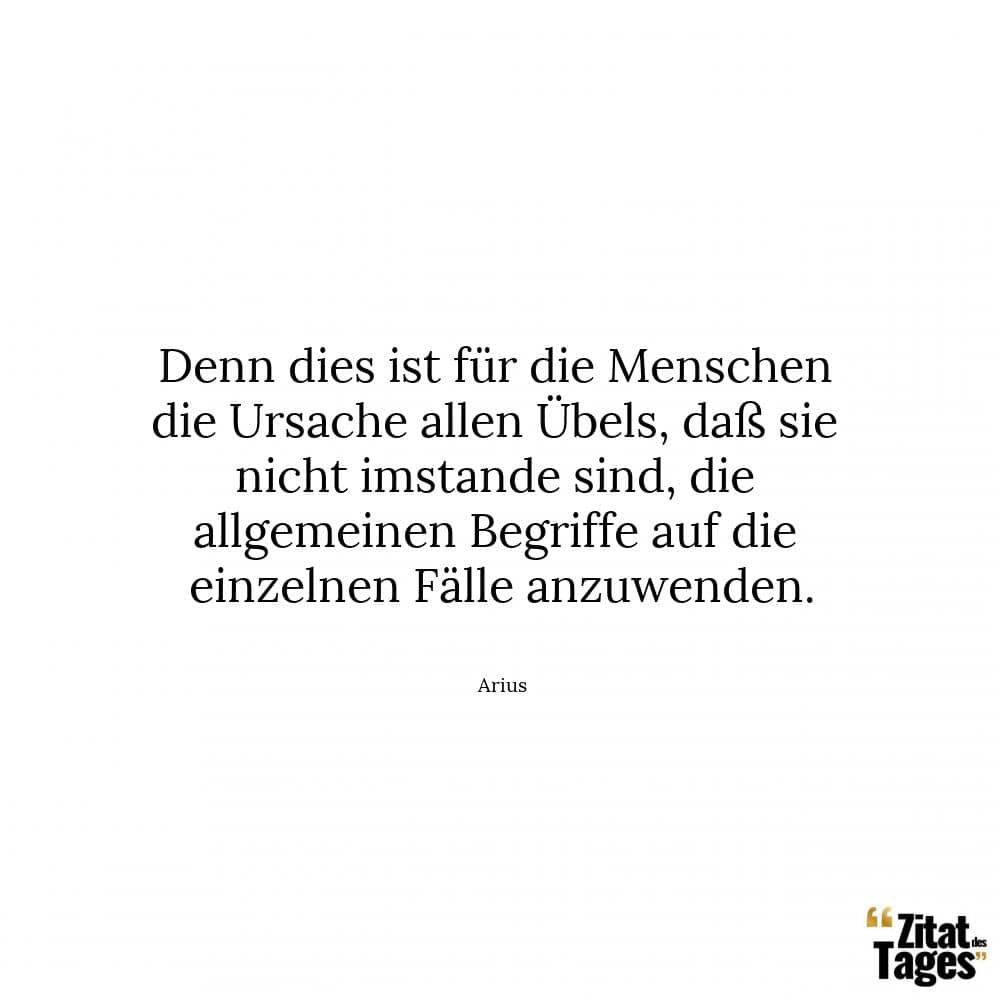 Denn dies ist für die Menschen die Ursache allen Übels, daß sie nicht imstande sind, die allgemeinen Begriffe auf die einzelnen Fälle anzuwenden. - Arius