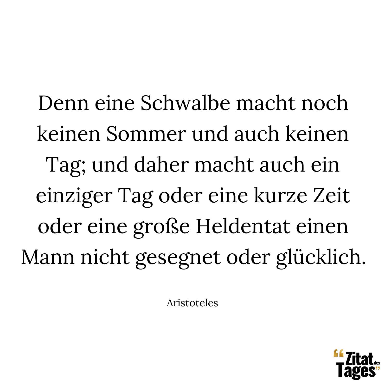 Denn eine Schwalbe macht noch keinen Sommer und auch keinen Tag; und daher macht auch ein einziger Tag oder eine kurze Zeit oder eine große Heldentat einen Mann nicht gesegnet oder glücklich. - Aristoteles