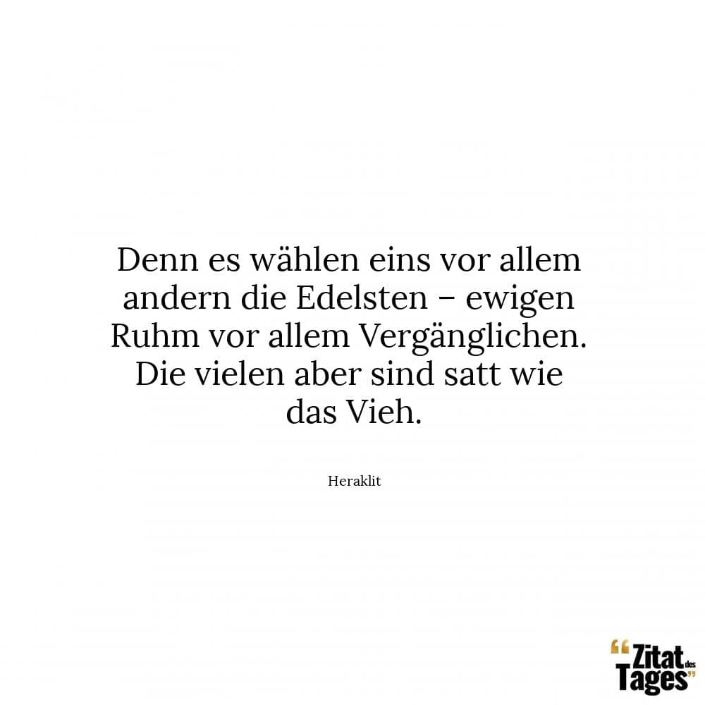 Denn es wählen eins vor allem andern die Edelsten – ewigen Ruhm vor allem Vergänglichen. Die vielen aber sind satt wie das Vieh. - Heraklit