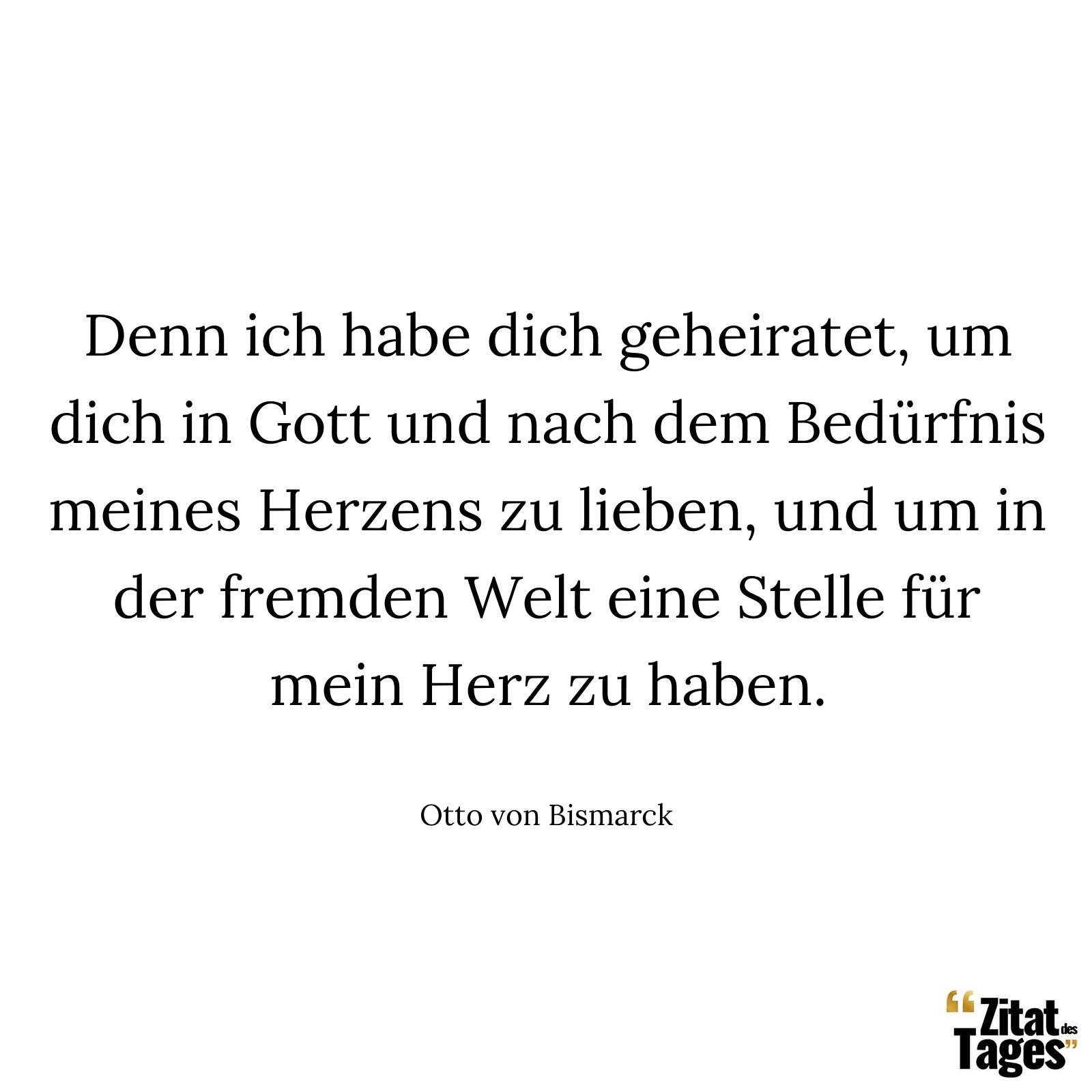 Denn ich habe dich geheiratet, um dich in Gott und nach dem Bedürfnis meines Herzens zu lieben, und um in der fremden Welt eine Stelle für mein Herz zu haben. - Otto von Bismarck