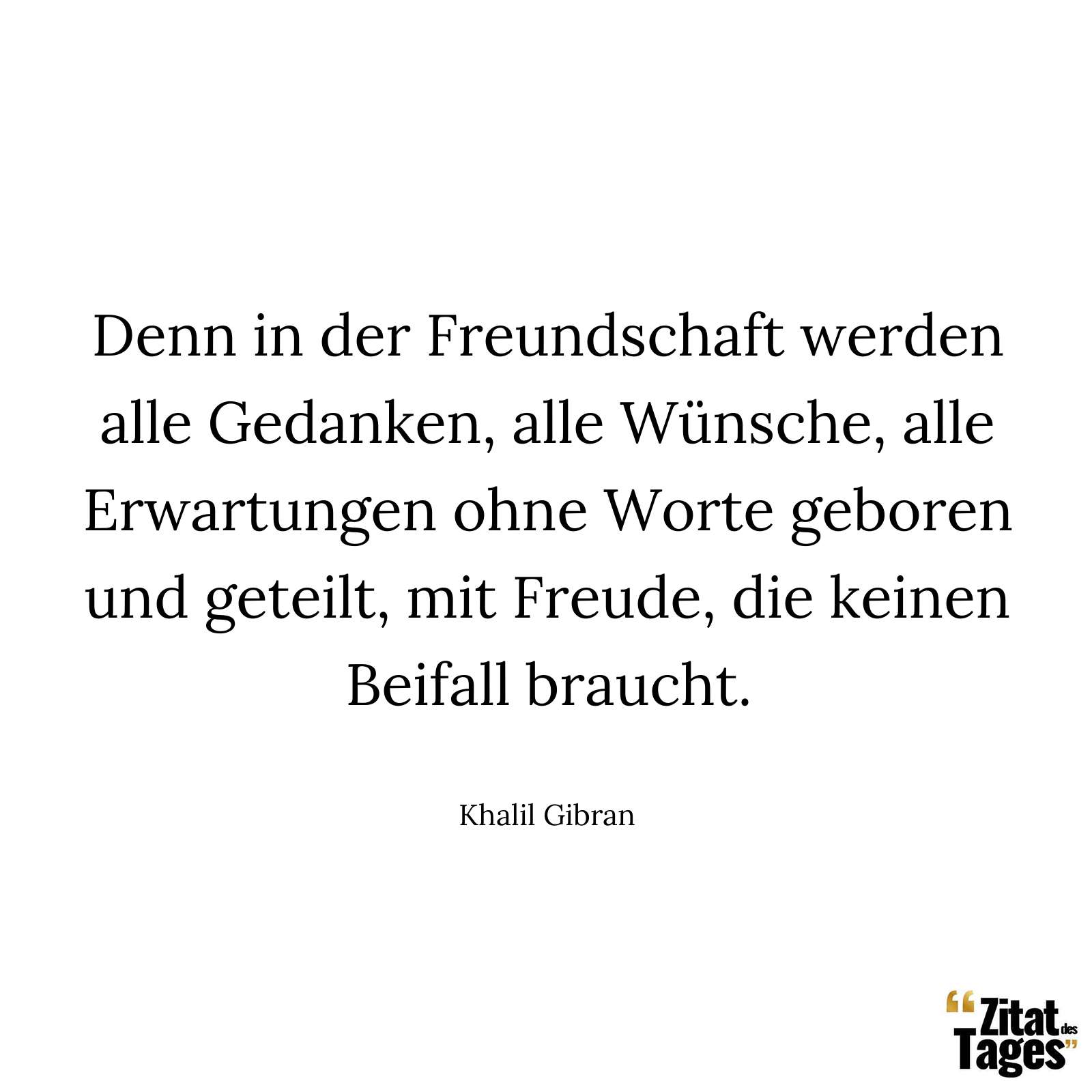 Denn in der Freundschaft werden alle Gedanken, alle Wünsche, alle Erwartungen ohne Worte geboren und geteilt, mit Freude, die keinen Beifall braucht. - Khalil Gibran