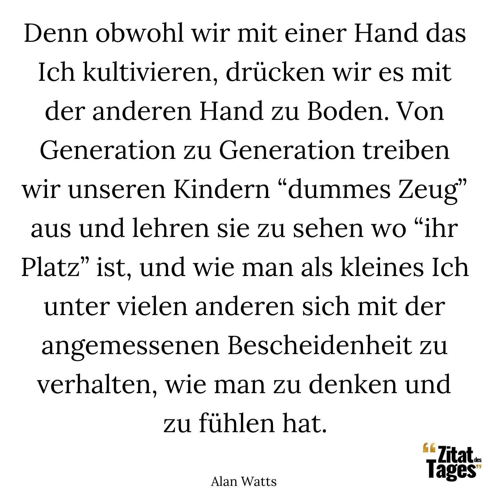 Denn obwohl wir mit einer Hand das Ich kultivieren, drücken wir es mit der anderen Hand zu Boden. Von Generation zu Generation treiben wir unseren Kindern “dummes Zeug” aus und lehren sie zu sehen wo “ihr Platz” ist, und wie man als kleines Ich unter vielen anderen sich mit der angemessenen Bescheidenheit zu verhalten, wie man zu denken und zu fühlen hat. - Alan Watts