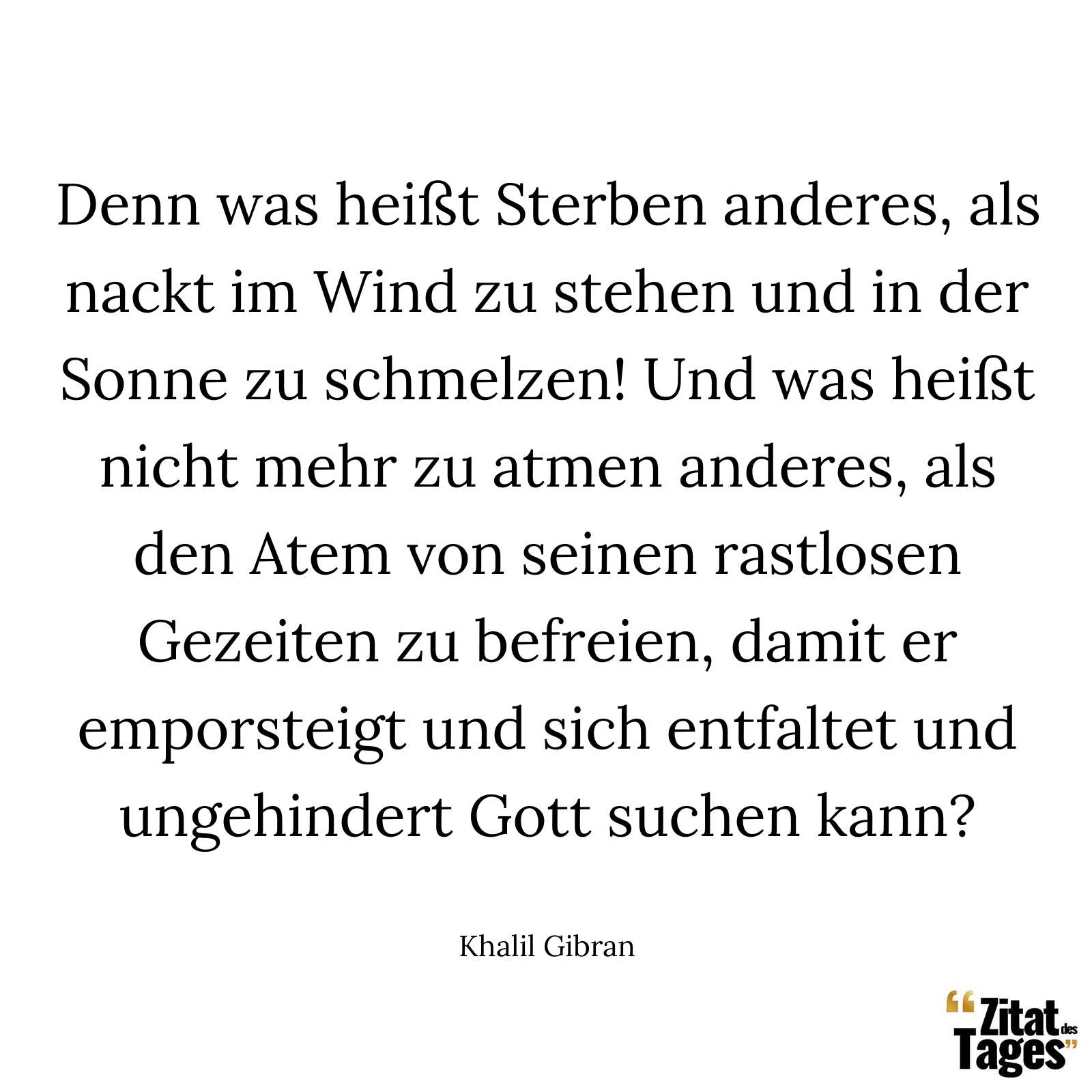 Denn was heißt Sterben anderes, als nackt im Wind zu stehen und in der Sonne zu schmelzen! Und was heißt nicht mehr zu atmen anderes, als den Atem von seinen rastlosen Gezeiten zu befreien, damit er emporsteigt und sich entfaltet und ungehindert Gott suchen kann? - Khalil Gibran