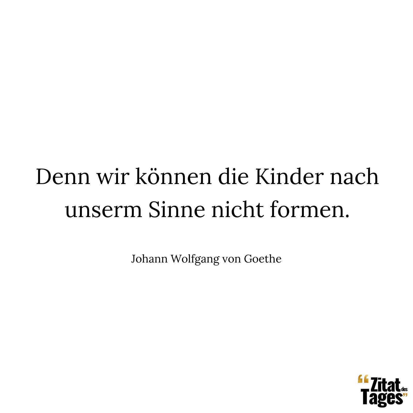 Denn wir können die Kinder nach unserm Sinne nicht formen. - Johann Wolfgang von Goethe