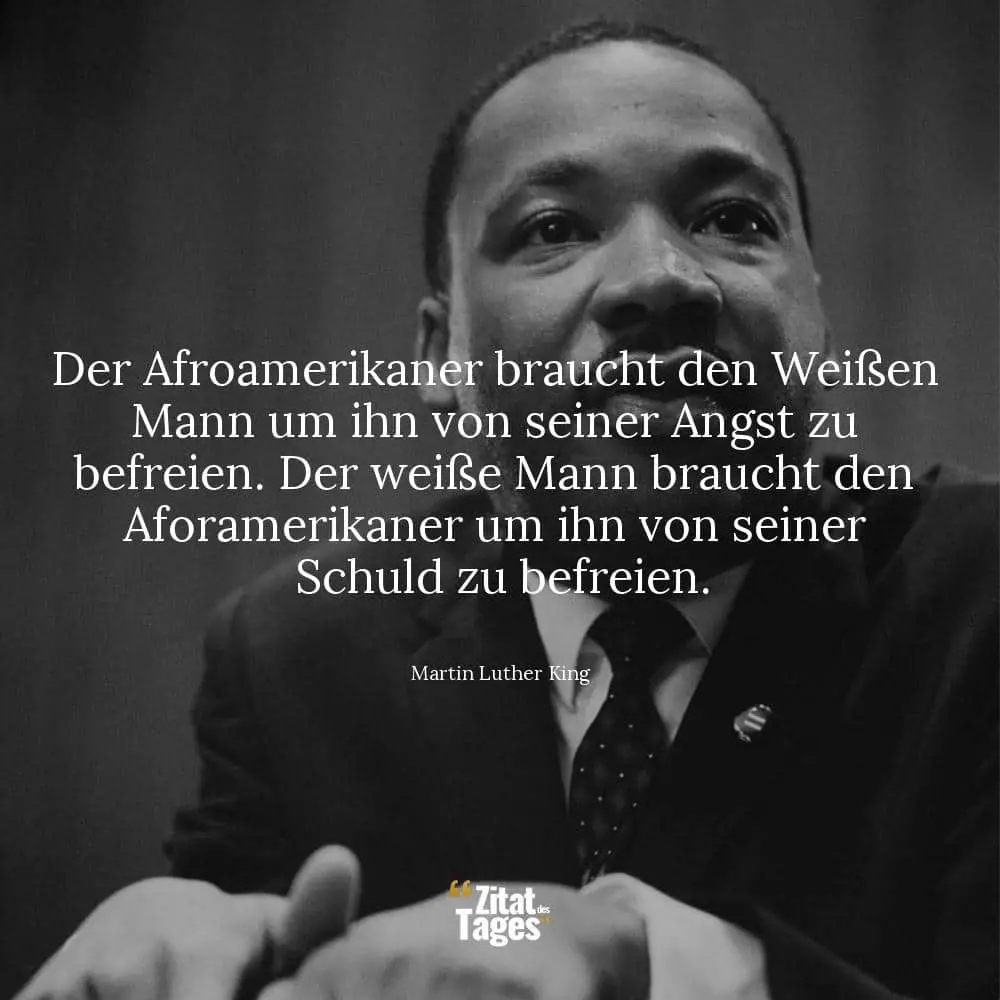 Der Afroamerikaner braucht den Weißen Mann um ihn von seiner Angst zu befreien. Der weiße Mann braucht den Aforamerikaner um ihn von seiner Schuld zu befreien. - Martin Luther King