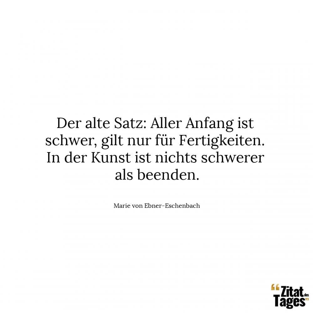 Der alte Satz: Aller Anfang ist schwer, gilt nur für Fertigkeiten. In der Kunst ist nichts schwerer als beenden. - Marie von Ebner-Eschenbach