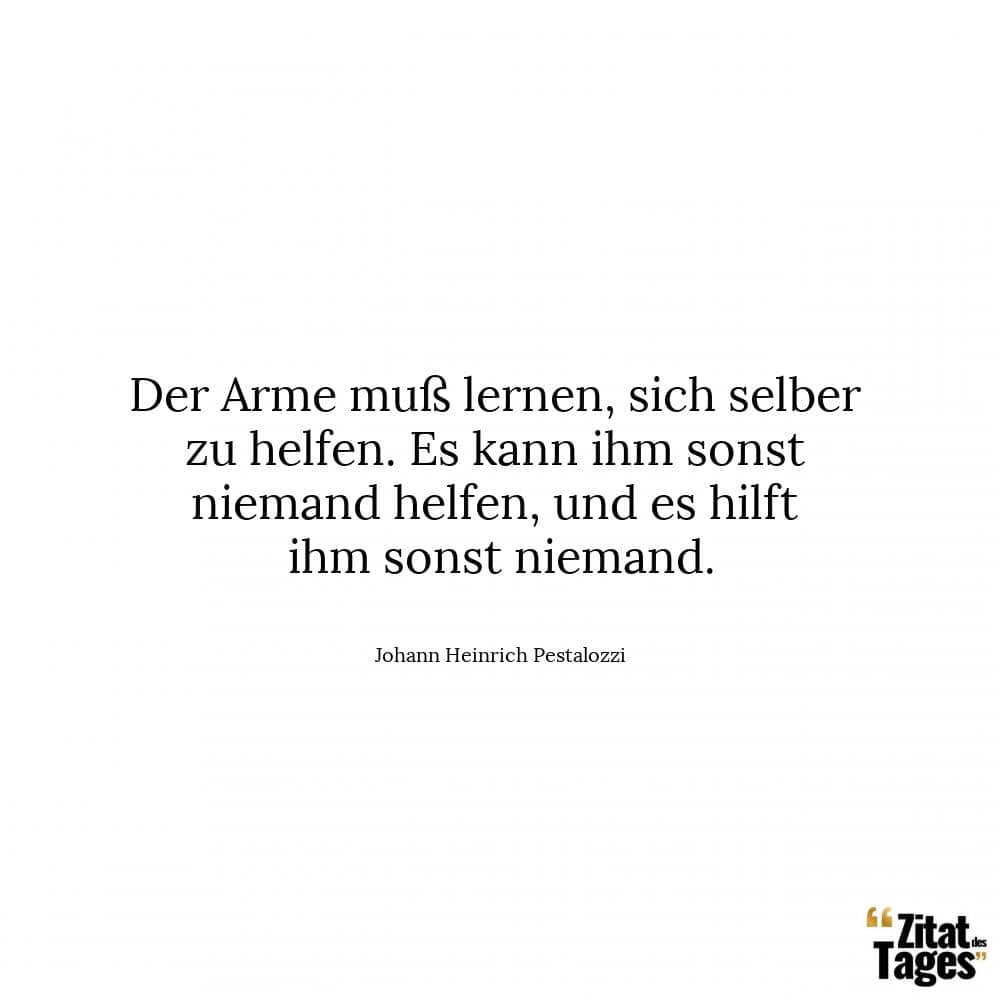 Der Arme muß lernen, sich selber zu helfen. Es kann ihm sonst niemand helfen, und es hilft ihm sonst niemand. - Johann Heinrich Pestalozzi