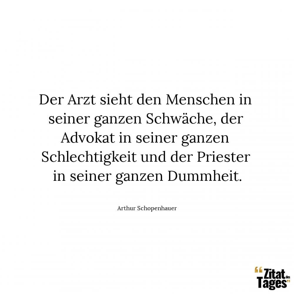 Der Arzt sieht den Menschen in seiner ganzen Schwäche, der Advokat in seiner ganzen Schlechtigkeit und der Priester in seiner ganzen Dummheit. - Arthur Schopenhauer