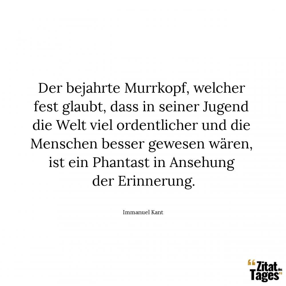 Der bejahrte Murrkopf, welcher fest glaubt, dass in seiner Jugend die Welt viel ordentlicher und die Menschen besser gewesen wären, ist ein Phantast in Ansehung der Erinnerung. - Immanuel Kant