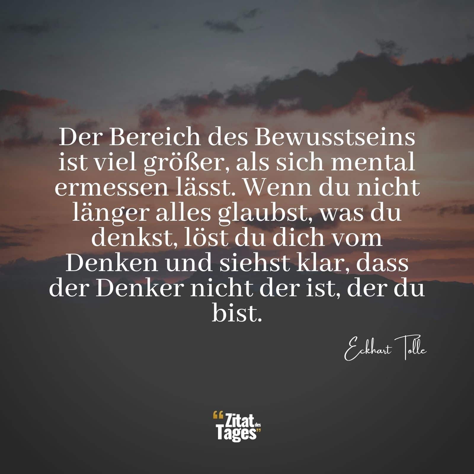 Der Bereich des Bewusstseins ist viel größer, als sich mental ermessen lässt. Wenn du nicht länger alles glaubst, was du denkst, löst du dich vom Denken und siehst klar, dass der Denker nicht der ist, der du bist. - Eckhart Tolle