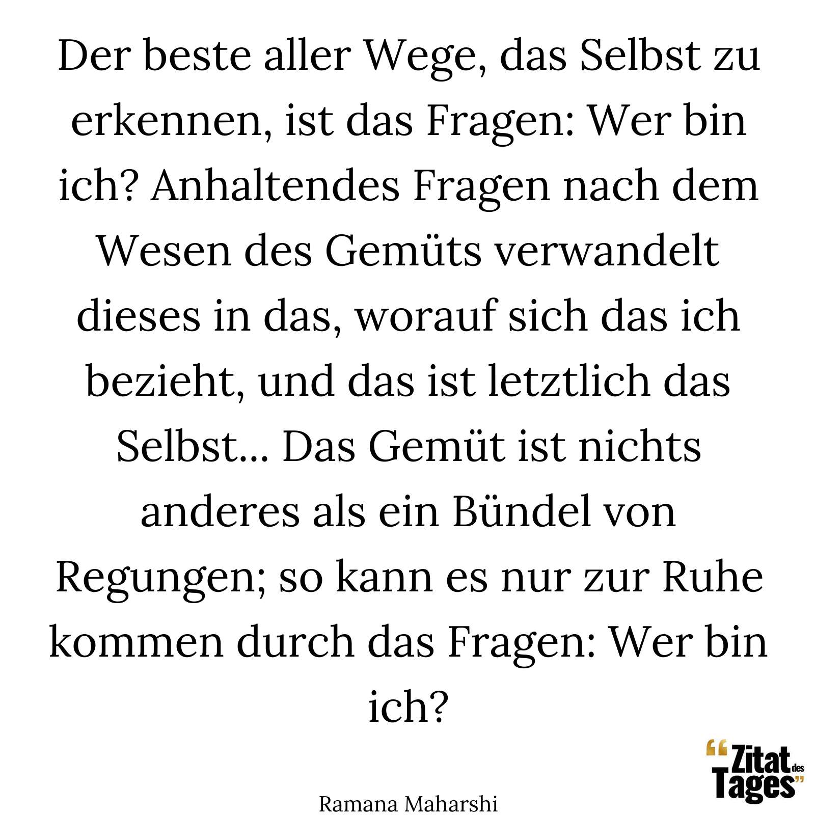 Der beste aller Wege, das Selbst zu erkennen, ist das Fragen: Wer bin ich? Anhaltendes Fragen nach dem Wesen des Gemüts verwandelt dieses in das, worauf sich das ich bezieht, und das ist letztlich das Selbst... Das Gemüt ist nichts anderes als ein Bündel von Regungen; so kann es nur zur Ruhe kommen durch das Fragen: Wer bin ich? - Ramana Maharshi