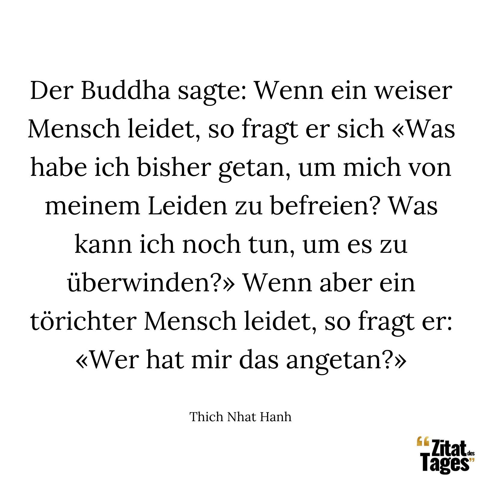 Der Buddha sagte: Wenn ein weiser Mensch leidet, so fragt er sich «Was habe ich bisher getan, um mich von meinem Leiden zu befreien? Was kann ich noch tun, um es zu überwinden?» Wenn aber ein törichter Mensch leidet, so fragt er: «Wer hat mir das angetan?» - Thich Nhat Hanh