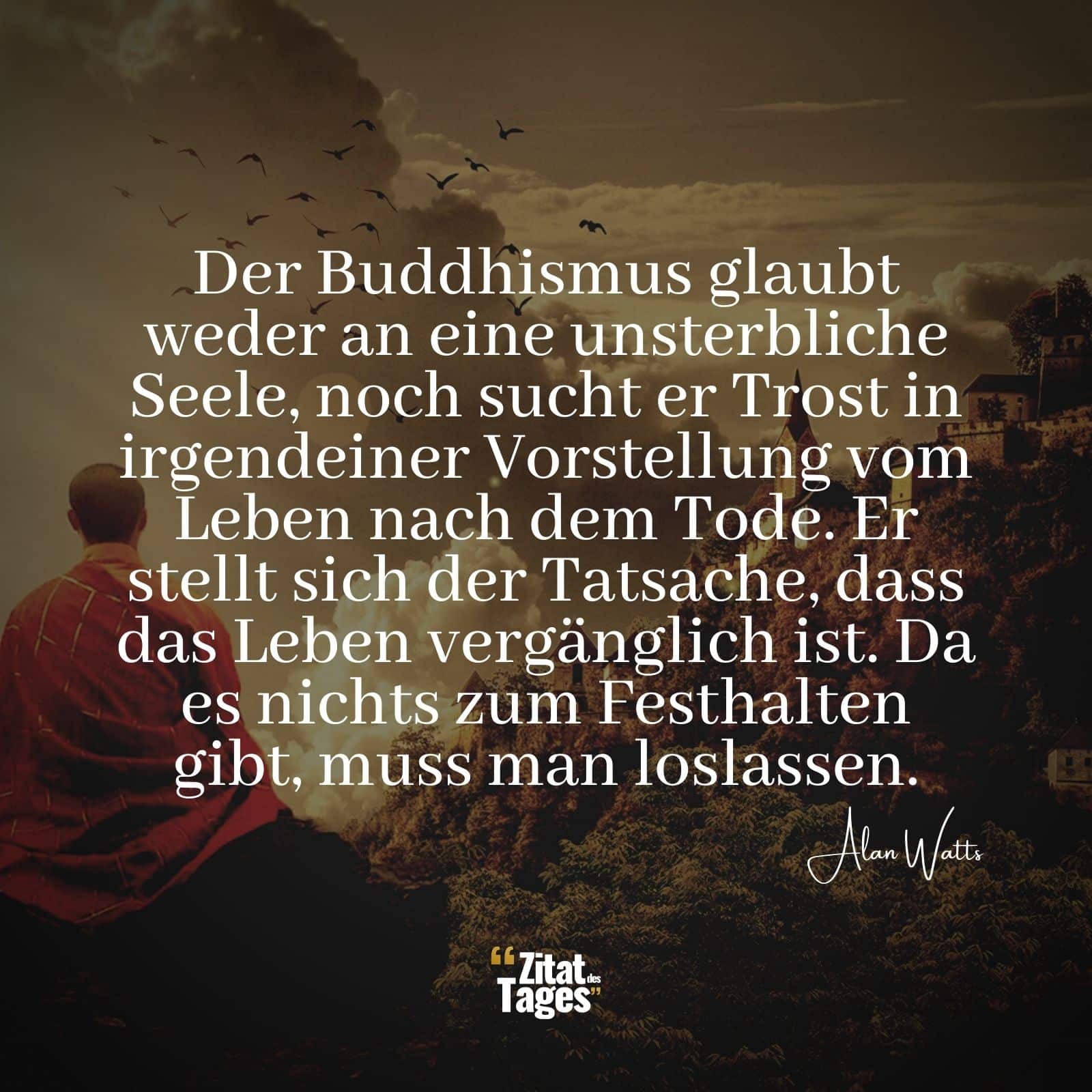 Der Buddhismus glaubt weder an eine unsterbliche Seele, noch sucht er Trost in irgendeiner Vorstellung vom Leben nach dem Tode. Er stellt sich der Tatsache, dass das Leben vergänglich ist. Da es nichts zum Festhalten gibt, muss man loslassen. - Alan Watts