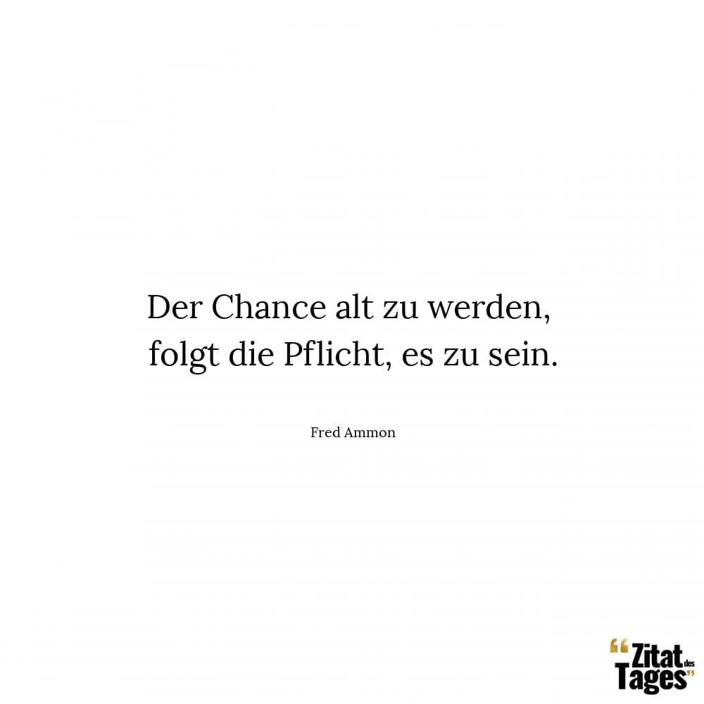 Der Chance alt zu werden, folgt die Pflicht, es zu sein. - Fred Ammon