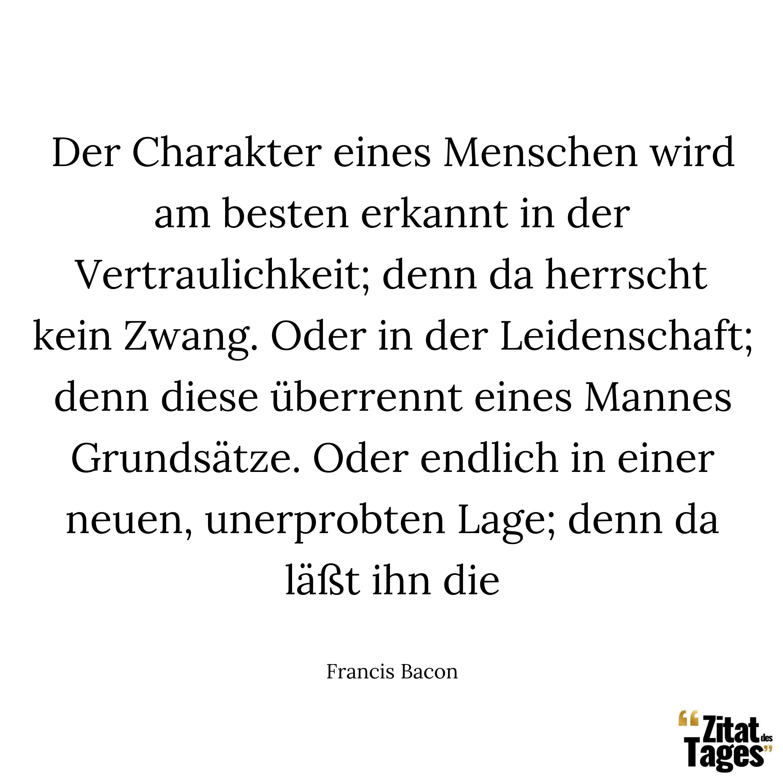 Der Charakter eines Menschen wird am besten erkannt in der Vertraulichkeit; denn da herrscht kein Zwang. Oder in der Leidenschaft; denn diese überrennt eines Mannes Grundsätze. Oder endlich in einer neuen, unerprobten Lage; denn da läßt ihn die - Francis Bacon