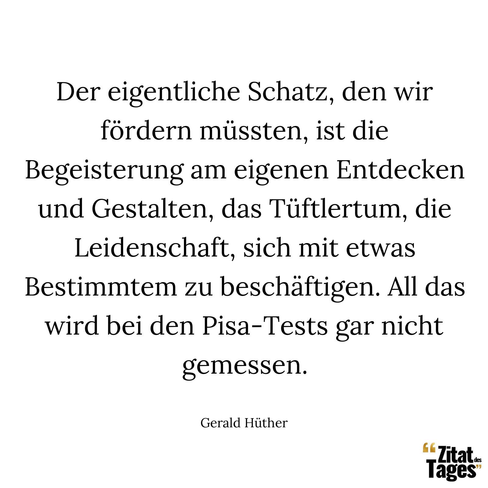 Der eigentliche Schatz, den wir fördern müssten, ist die Begeisterung am eigenen Entdecken und Gestalten, das Tüftlertum, die Leidenschaft, sich mit etwas Bestimmtem zu beschäftigen. All das wird bei den Pisa-Tests gar nicht gemessen. - Gerald Hüther