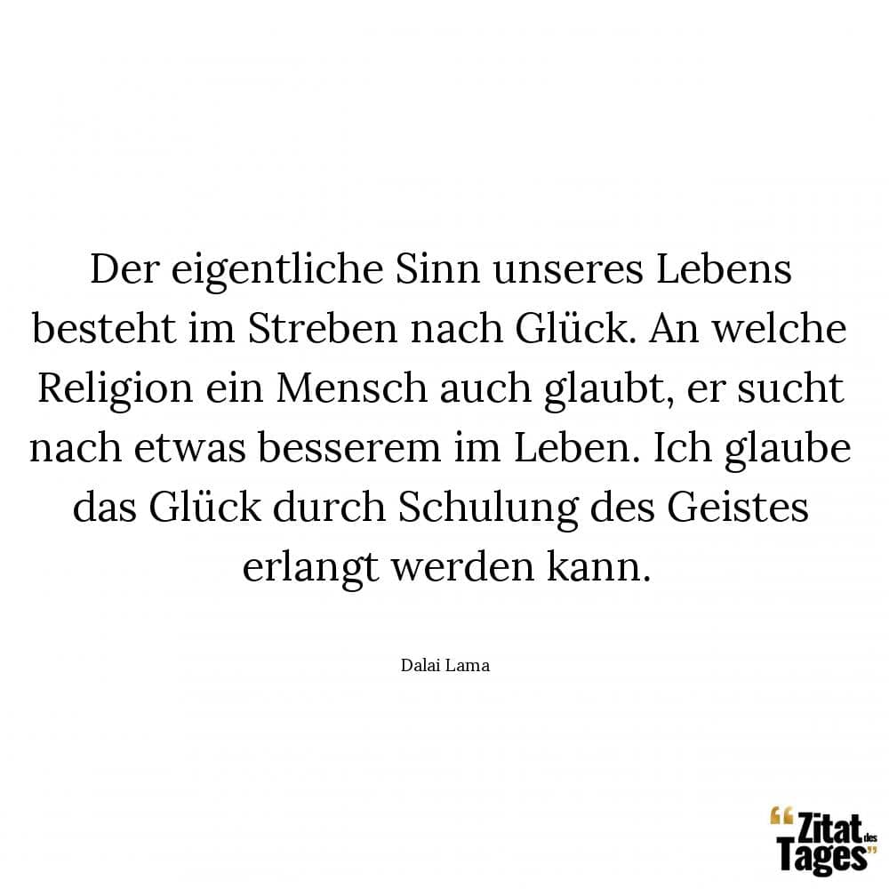 Der eigentliche Sinn unseres Lebens besteht im Streben nach Glück. An welche Religion ein Mensch auch glaubt, er sucht nach etwas besserem im Leben. Ich glaube das Glück durch Schulung des Geistes erlangt werden kann. - Dalai Lama