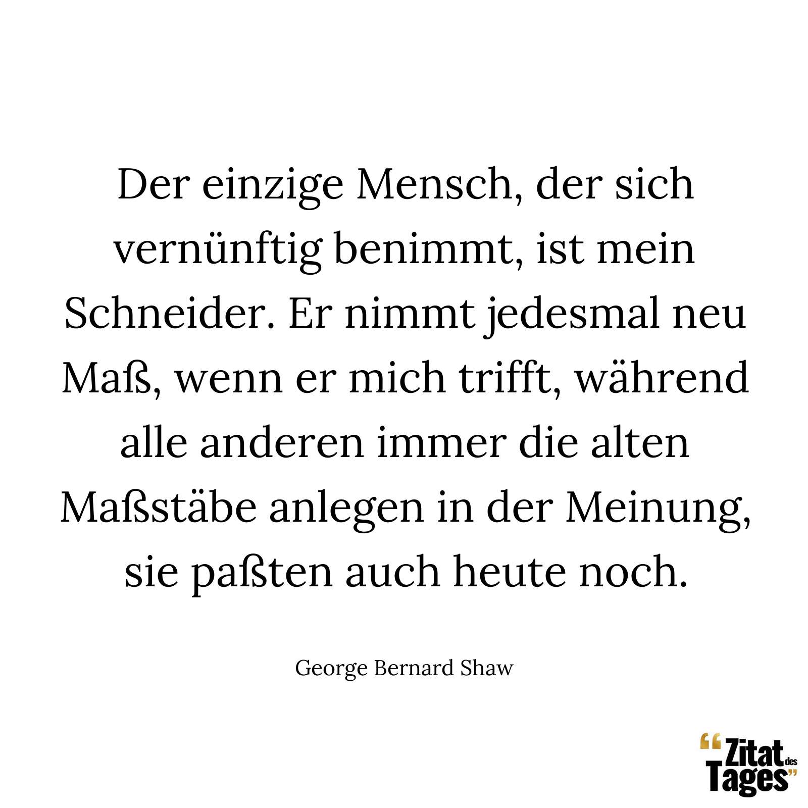 Der einzige Mensch, der sich vernünftig benimmt, ist mein Schneider. Er nimmt jedesmal neu Maß, wenn er mich trifft, während alle anderen immer die alten Maßstäbe anlegen in der Meinung, sie paßten auch heute noch. - George Bernard Shaw