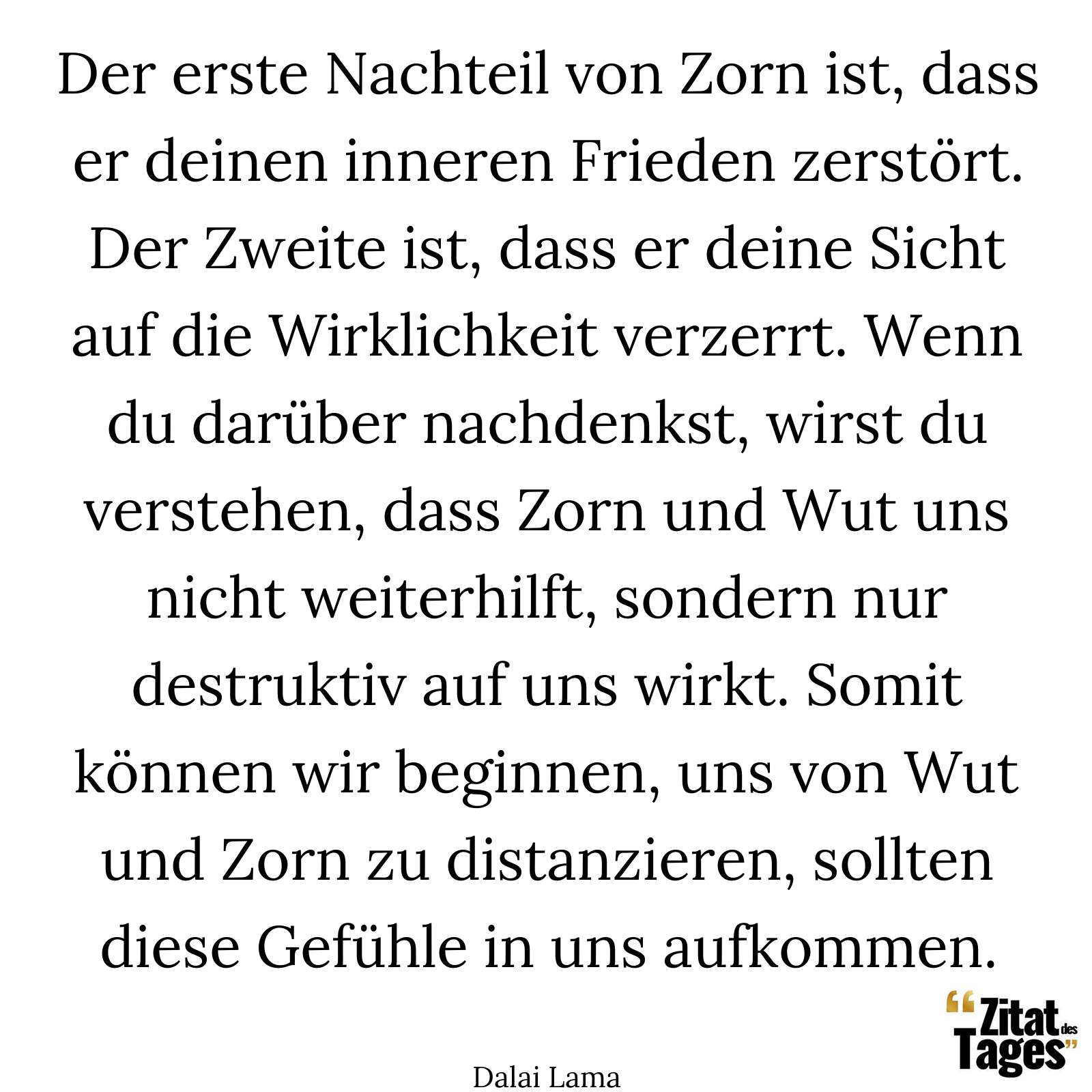 Der erste Nachteil von Zorn ist, dass er deinen inneren Frieden zerstört. Der Zweite ist, dass er deine Sicht auf die Wirklichkeit verzerrt. Wenn du darüber nachdenkst, wirst du verstehen, dass Zorn und Wut uns nicht weiterhilft, sondern nur destruktiv auf uns wirkt. Somit können wir beginnen, uns von Wut und Zorn zu distanzieren, sollten diese Gefühle in uns aufkommen. - Dalai Lama