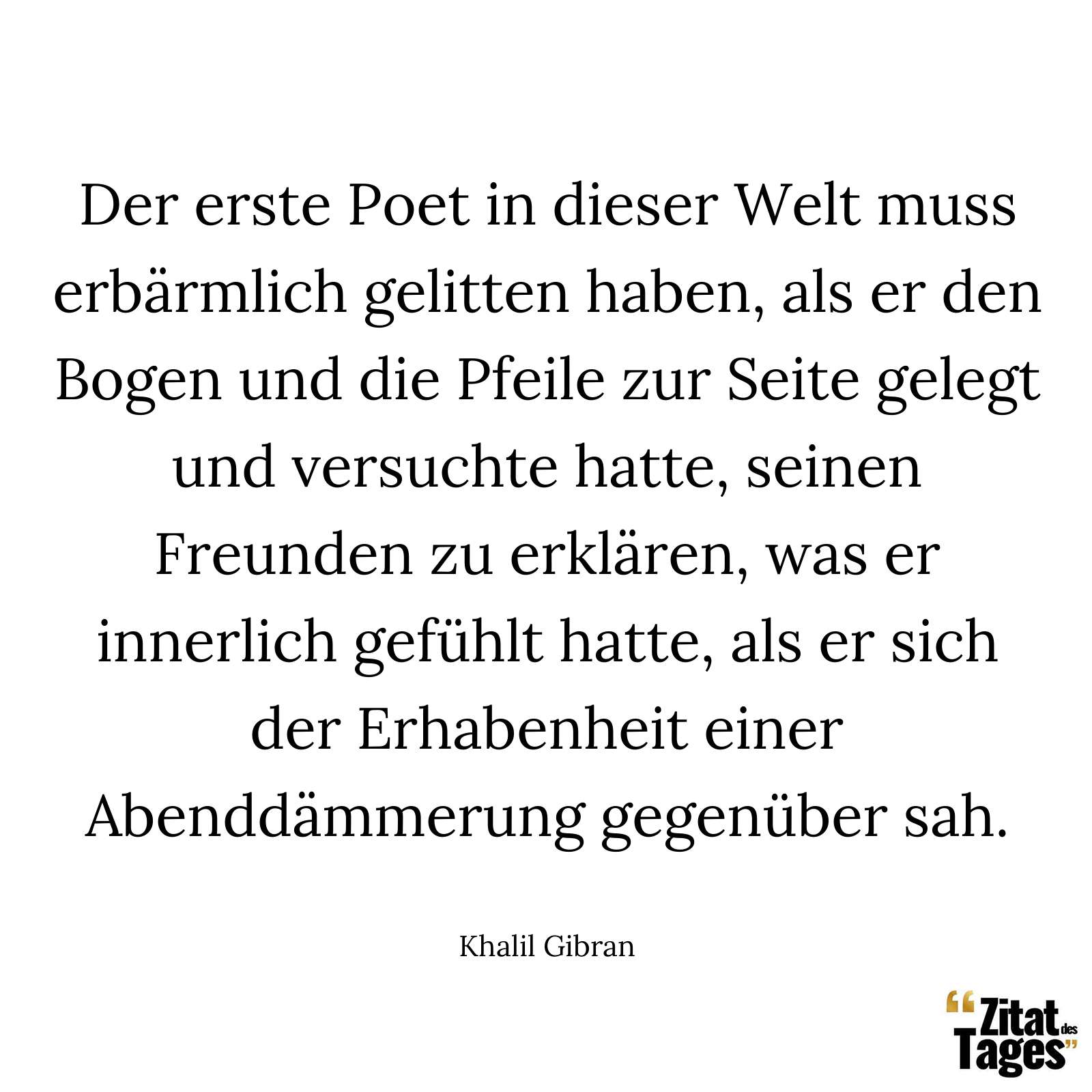 Der erste Poet in dieser Welt muss erbärmlich gelitten haben, als er den Bogen und die Pfeile zur Seite gelegt und versuchte hatte, seinen Freunden zu erklären, was er innerlich gefühlt hatte, als er sich der Erhabenheit einer Abenddämmerung gegenüber sah. - Khalil Gibran