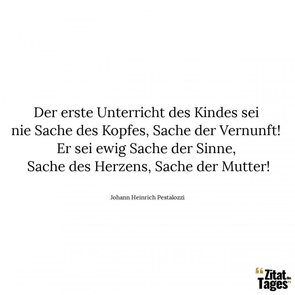 Der erste Unterricht des Kindes sei nie Sache des Kopfes, Sache der Vernunft! Er sei ewig Sache der Sinne, Sache des Herzens, Sache der Mutter! - Johann Heinrich Pestalozzi