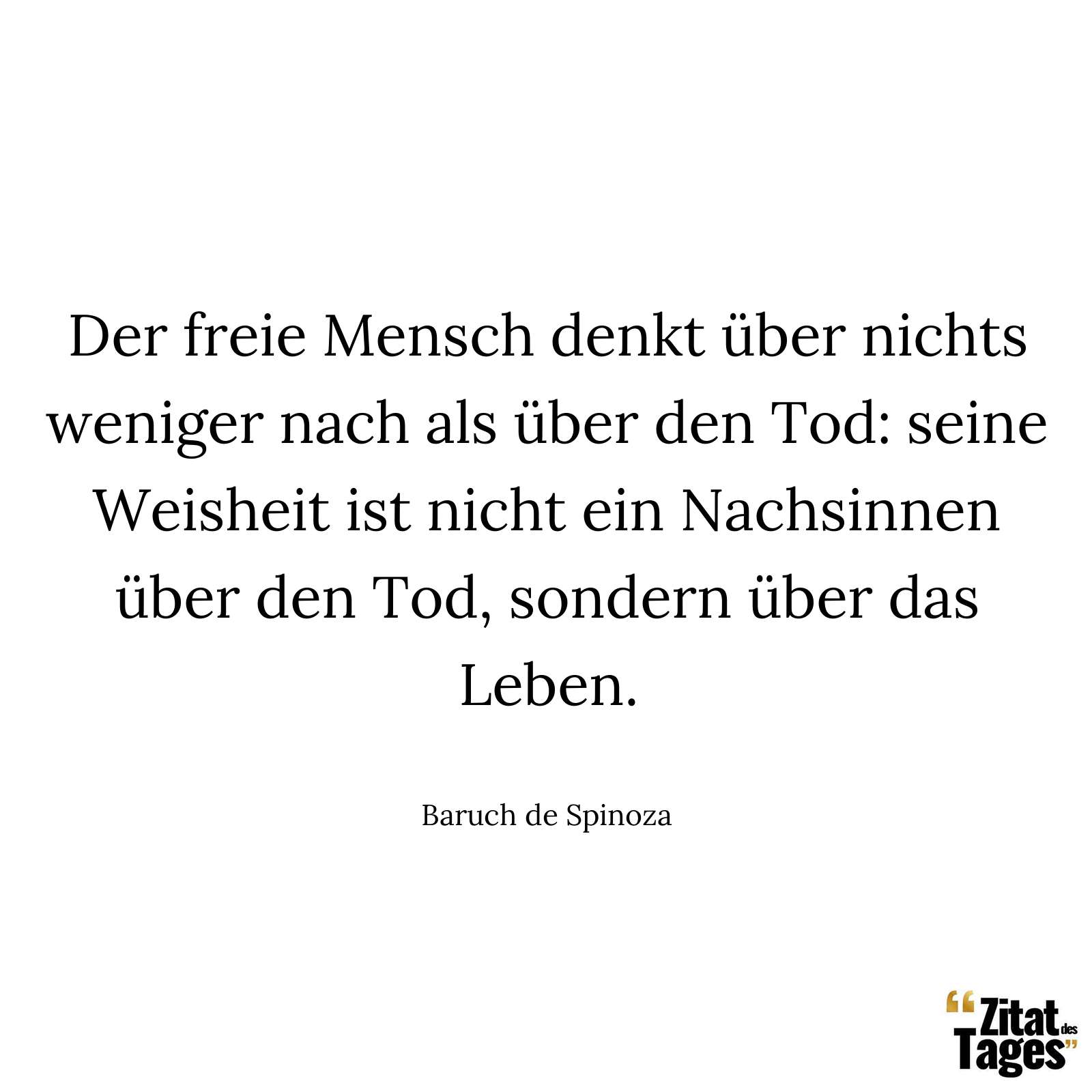 Der freie Mensch denkt über nichts weniger nach als über den Tod: seine Weisheit ist nicht ein Nachsinnen über den Tod, sondern über das Leben. - Baruch de Spinoza