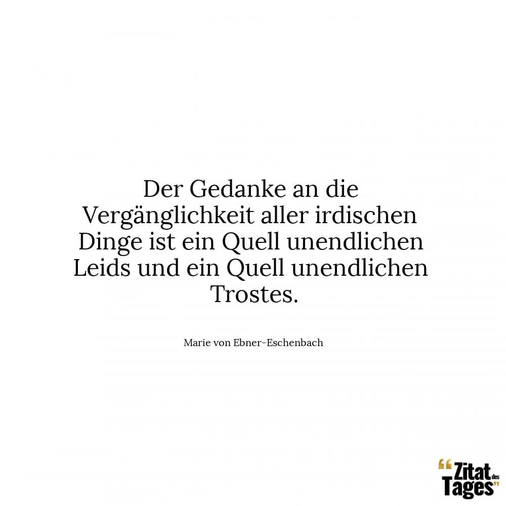 Der Gedanke an die Vergänglichkeit aller irdischen Dinge ist ein Quell unendlichen Leids und ein Quell unendlichen Trostes. - Marie von Ebner-Eschenbach