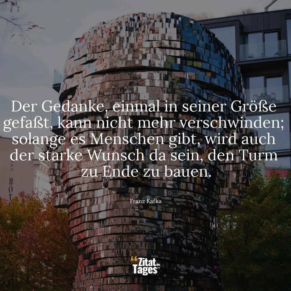 Der Gedanke, einmal in seiner Größe gefaßt, kann nicht mehr verschwinden; solange es Menschen gibt, wird auch der starke Wunsch da sein, den Turm zu Ende zu bauen. - Franz Kafka