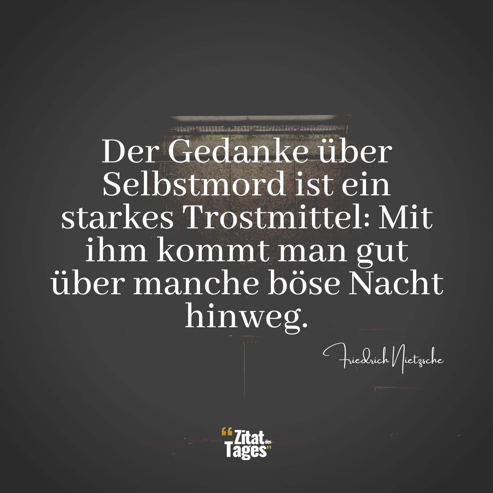 Der Gedanke über Selbstmord ist ein starkes Trostmittel: Mit ihm kommt man gut über manche böse Nacht hinweg. - Friedrich Nietzsche