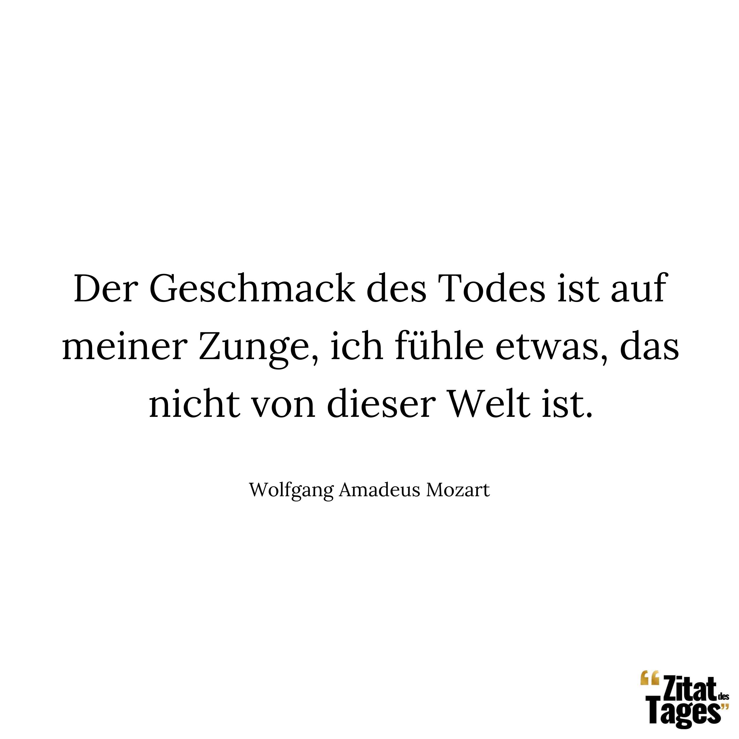 Der Geschmack des Todes ist auf meiner Zunge, ich fühle etwas, das nicht von dieser Welt ist. - Wolfgang Amadeus Mozart