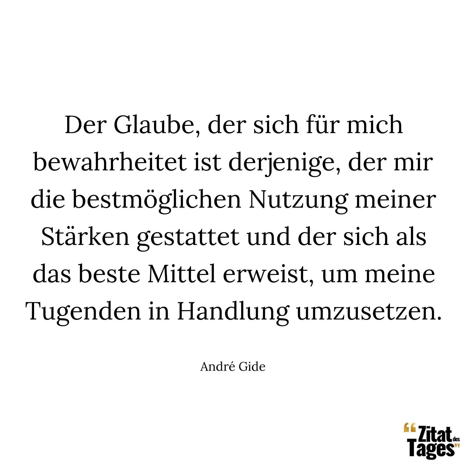 Der Glaube, der sich für mich bewahrheitet ist derjenige, der mir die bestmöglichen Nutzung meiner Stärken gestattet und der sich als das beste Mittel erweist, um meine Tugenden in Handlung umzusetzen. - André Gide