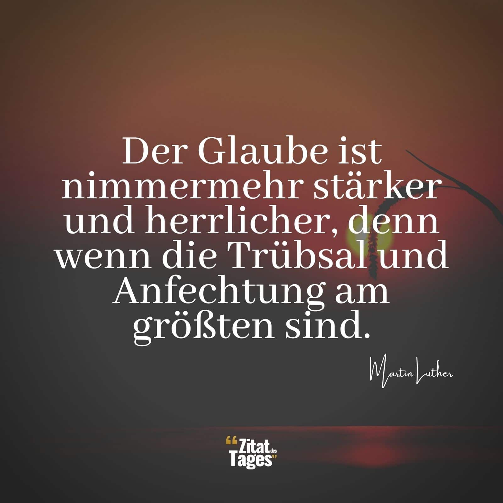 Der Glaube ist nimmermehr stärker und herrlicher, denn wenn die Trübsal und Anfechtung am größten sind. - Martin Luther