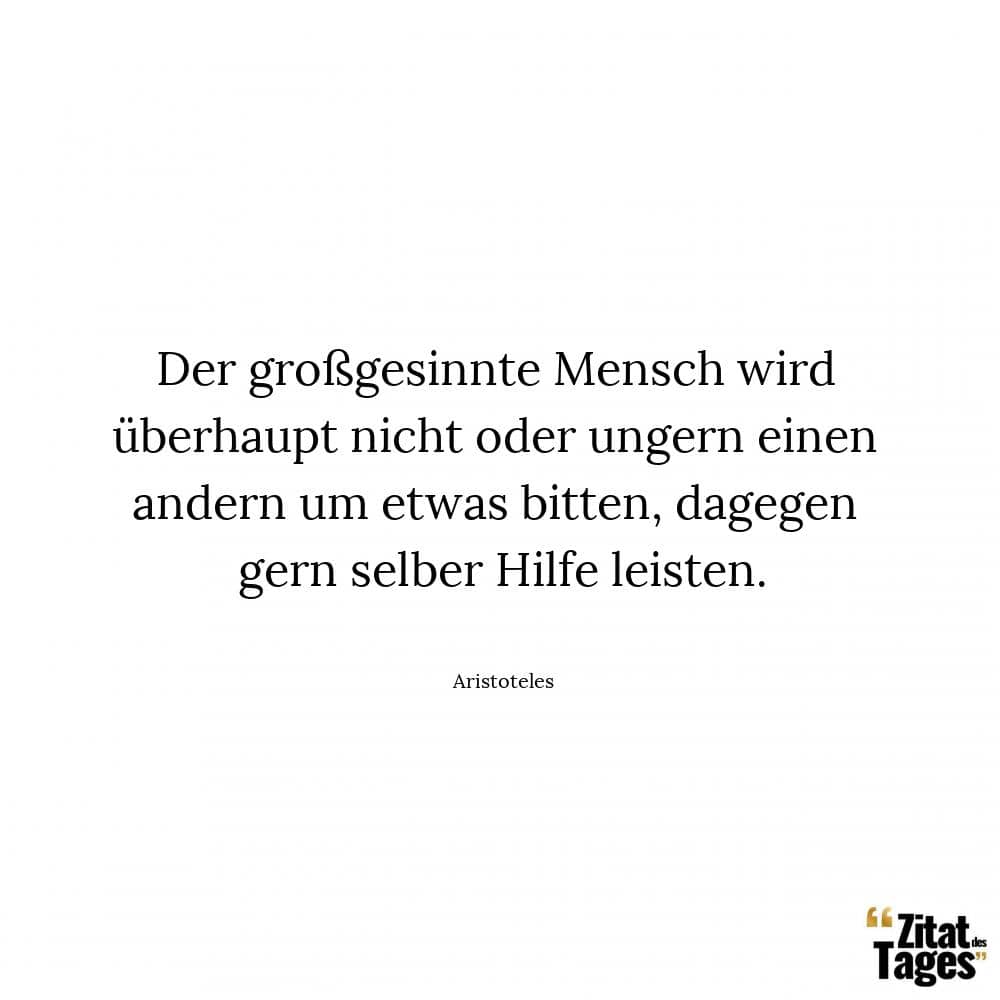 Der großgesinnte Mensch wird überhaupt nicht oder ungern einen andern um etwas bitten, dagegen gern selber Hilfe leisten. - Aristoteles