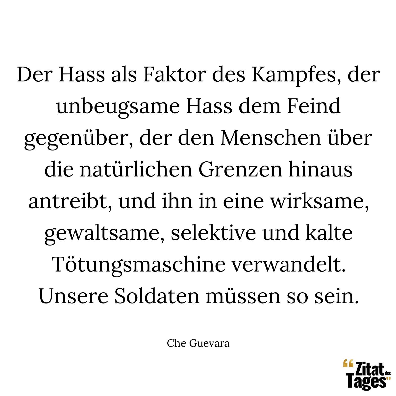 Der Hass als Faktor des Kampfes, der unbeugsame Hass dem Feind gegenüber, der den Menschen über die natürlichen Grenzen hinaus antreibt, und ihn in eine wirksame, gewaltsame, selektive und kalte Tötungsmaschine verwandelt. Unsere Soldaten müssen so sein. - Che Guevara