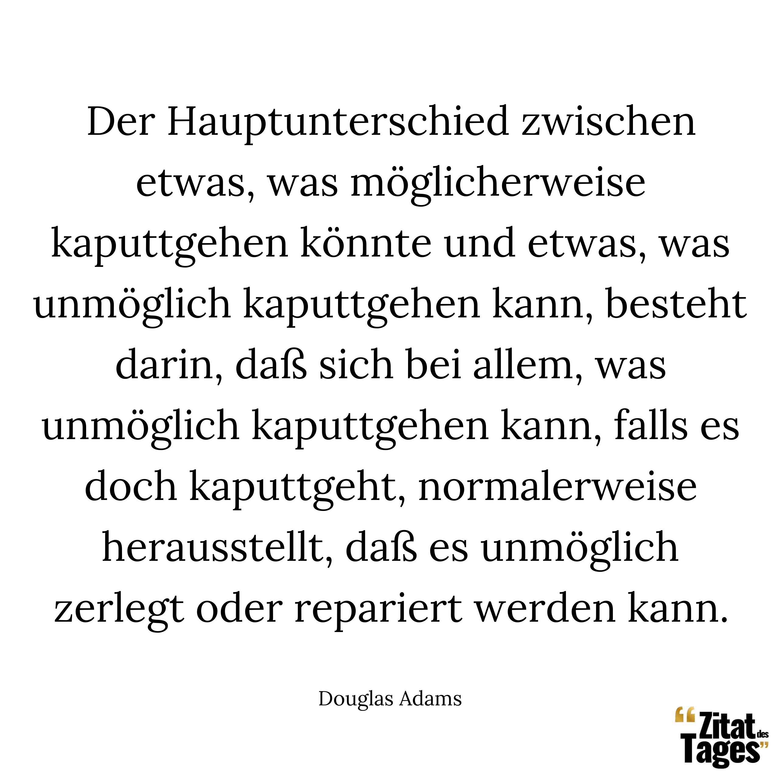 Der Hauptunterschied zwischen etwas, was möglicherweise kaputtgehen könnte und etwas, was unmöglich kaputtgehen kann, besteht darin, daß sich bei allem, was unmöglich kaputtgehen kann, falls es doch kaputtgeht, normalerweise herausstellt, daß es unmöglich zerlegt oder repariert werden kann. - Douglas Adams