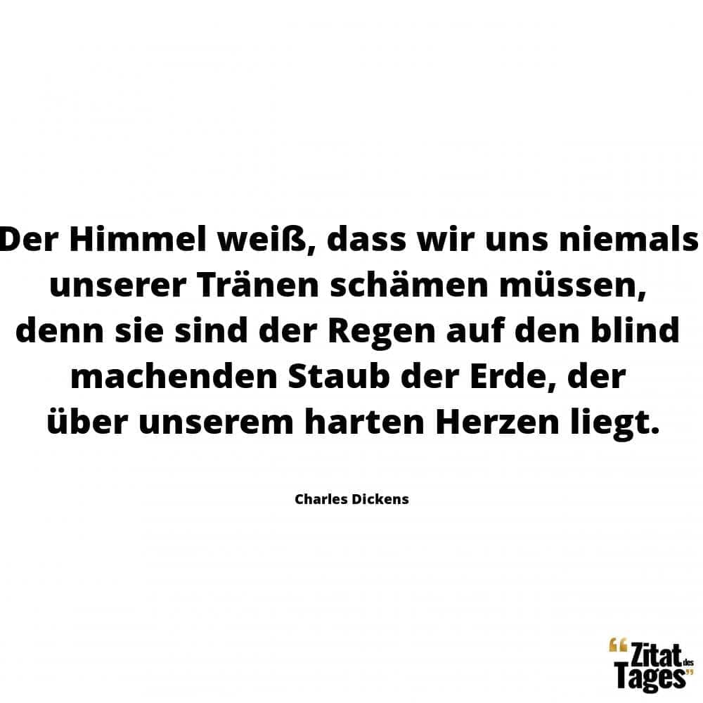 Der Himmel weiß, dass wir uns niemals unserer Tränen schämen müssen, denn sie sind der Regen auf den blind machenden Staub der Erde, der über unserem harten Herzen liegt. - Charles Dickens