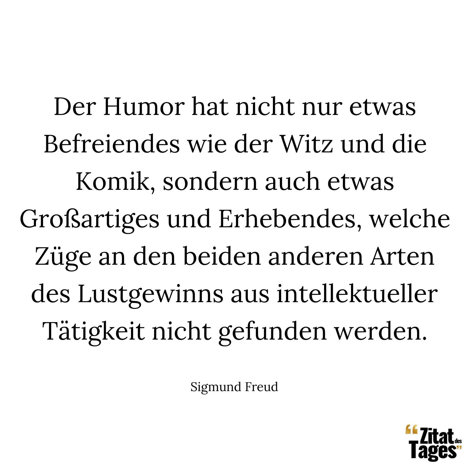 Der Humor hat nicht nur etwas Befreiendes wie der Witz und die Komik, sondern auch etwas Großartiges und Erhebendes, welche Züge an den beiden anderen Arten des Lustgewinns aus intellektueller Tätigkeit nicht gefunden werden. - Sigmund Freud