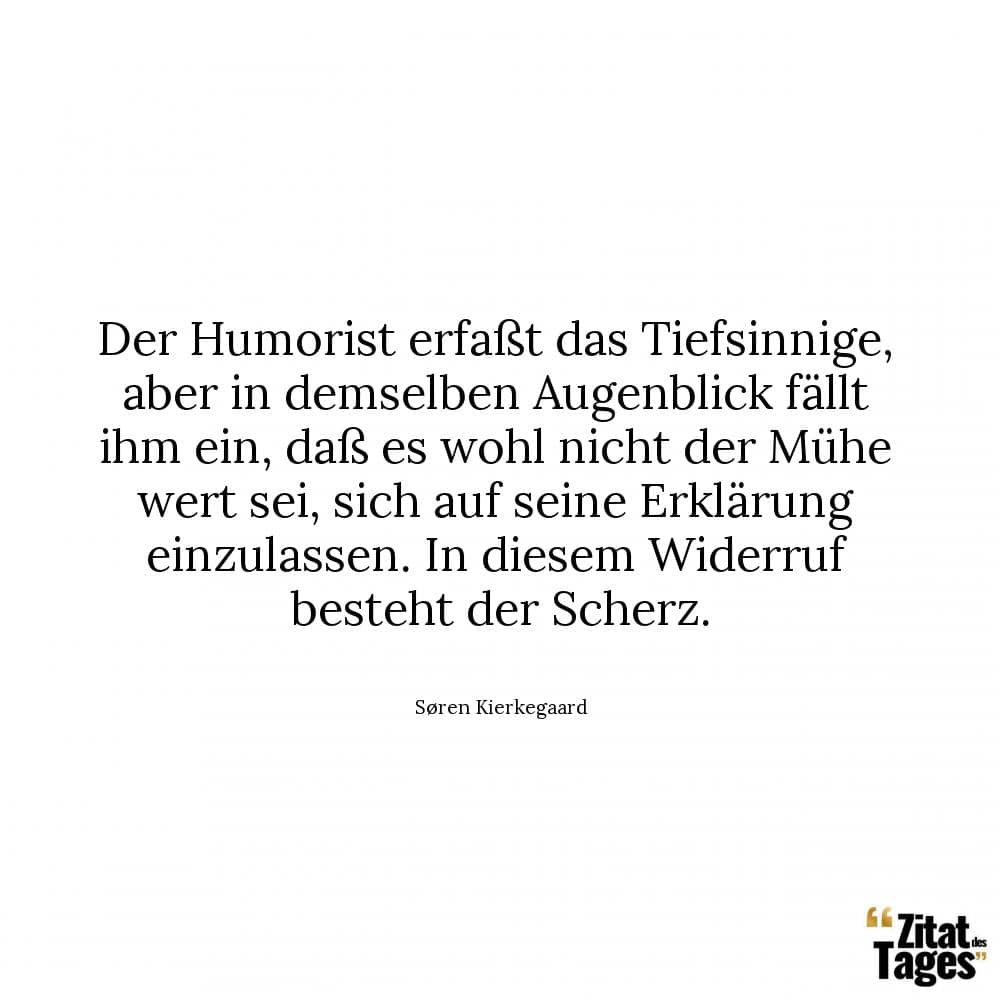 Der Humorist erfaßt das Tiefsinnige, aber in demselben Augenblick fällt ihm ein, daß es wohl nicht der Mühe wert sei, sich auf seine Erklärung einzulassen. In diesem Widerruf besteht der Scherz. - Søren Kierkegaard