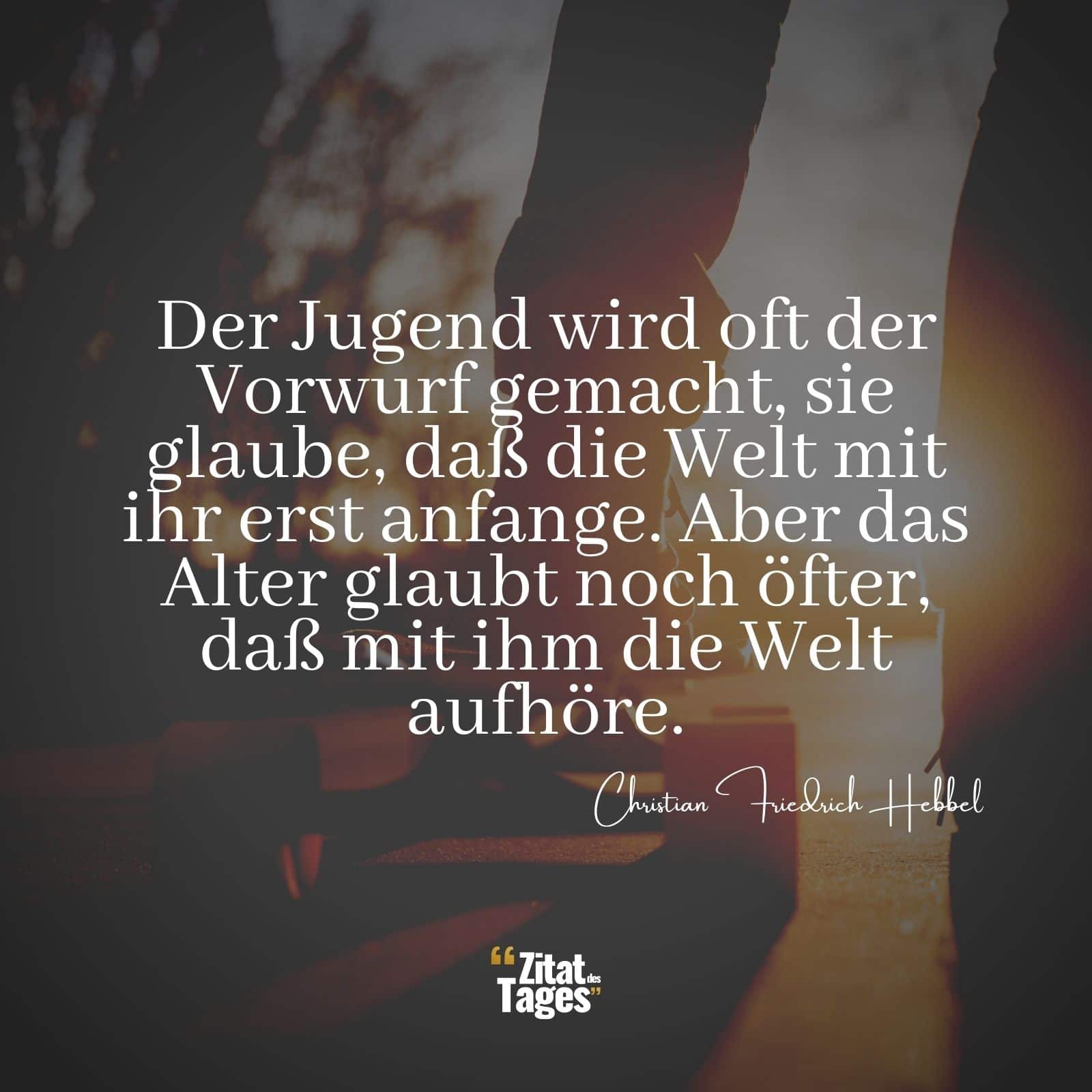 Der Jugend wird oft der Vorwurf gemacht, sie glaube, daß die Welt mit ihr erst anfange. Aber das Alter glaubt noch öfter, daß mit ihm die Welt aufhöre. - Christian Friedrich Hebbel