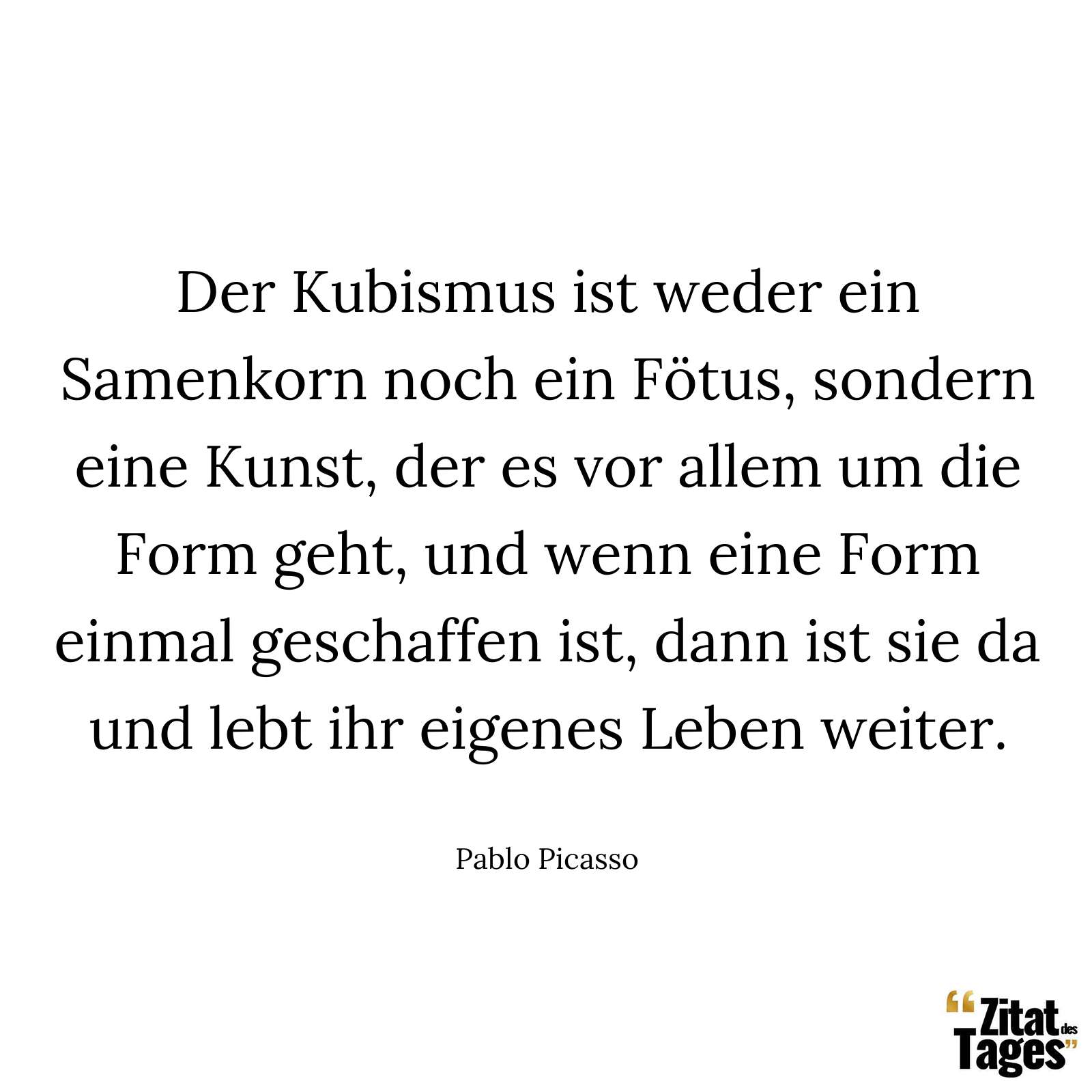 Der Kubismus ist weder ein Samenkorn noch ein Fötus, sondern eine Kunst, der es vor allem um die Form geht, und wenn eine Form einmal geschaffen ist, dann ist sie da und lebt ihr eigenes Leben weiter. - Pablo Picasso