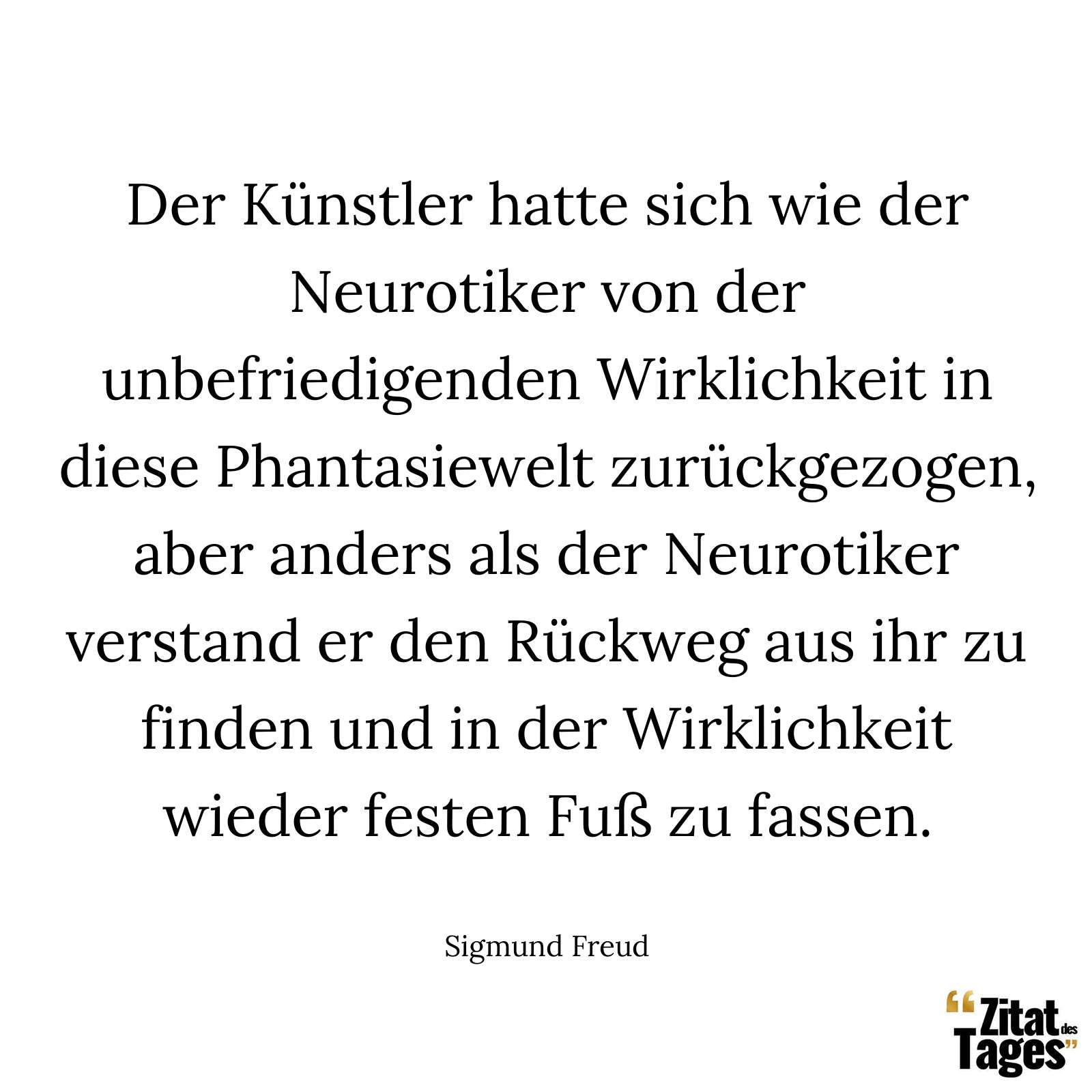 Der Künstler hatte sich wie der Neurotiker von der unbefriedigenden Wirklichkeit in diese Phantasiewelt zurückgezogen, aber anders als der Neurotiker verstand er den Rückweg aus ihr zu finden und in der Wirklichkeit wieder festen Fuß zu fassen. - Sigmund Freud