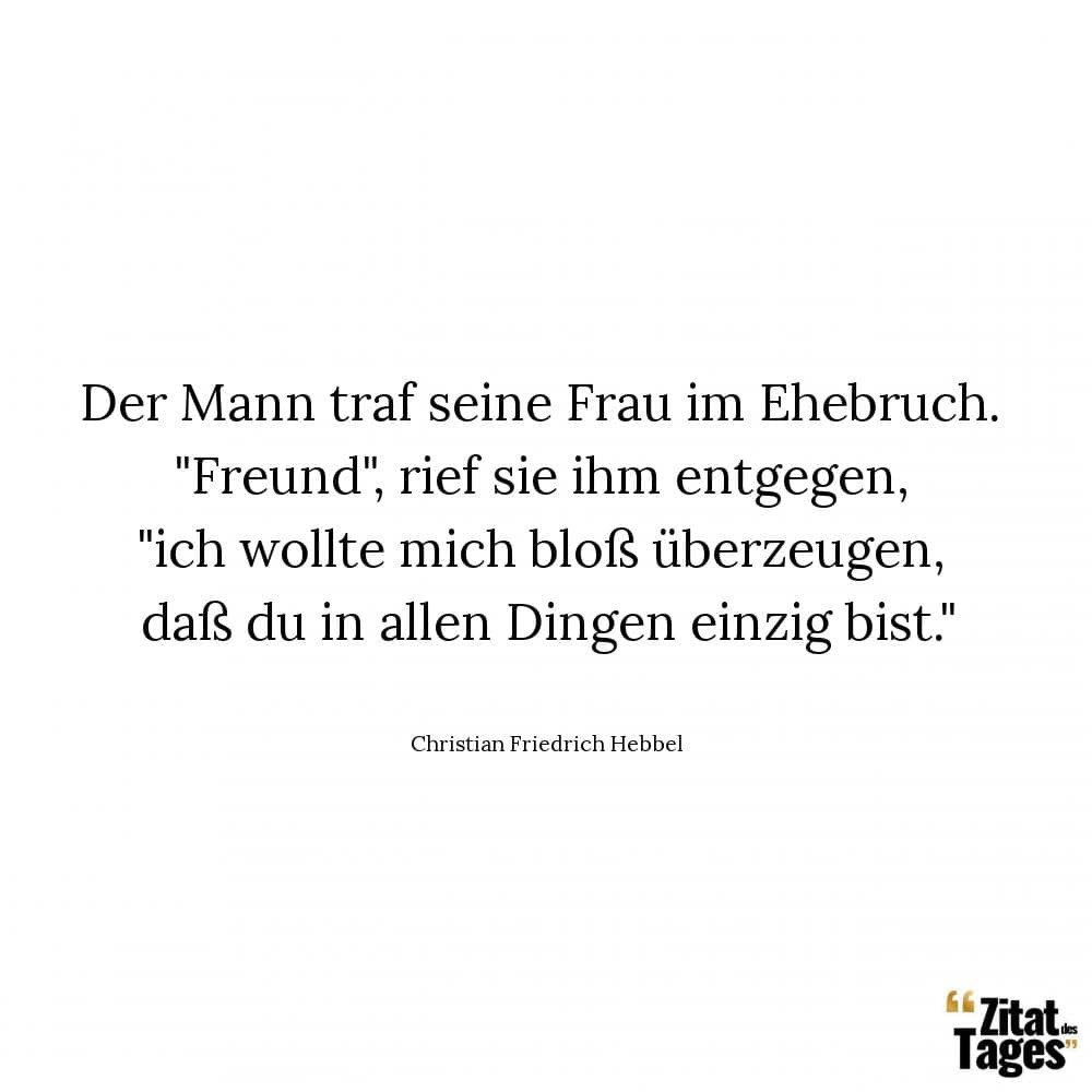 Der Mann traf seine Frau im Ehebruch. Freund, rief sie ihm entgegen, ich wollte mich bloß überzeugen, daß du in allen Dingen einzig bist. - Christian Friedrich Hebbel