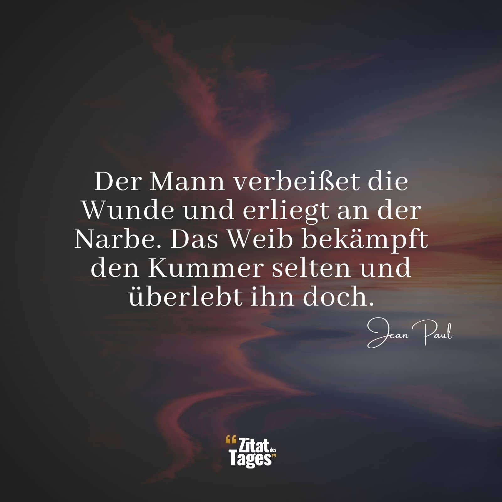 Der Mann verbeißet die Wunde und erliegt an der Narbe. Das Weib bekämpft den Kummer selten und überlebt ihn doch. - Jean Paul