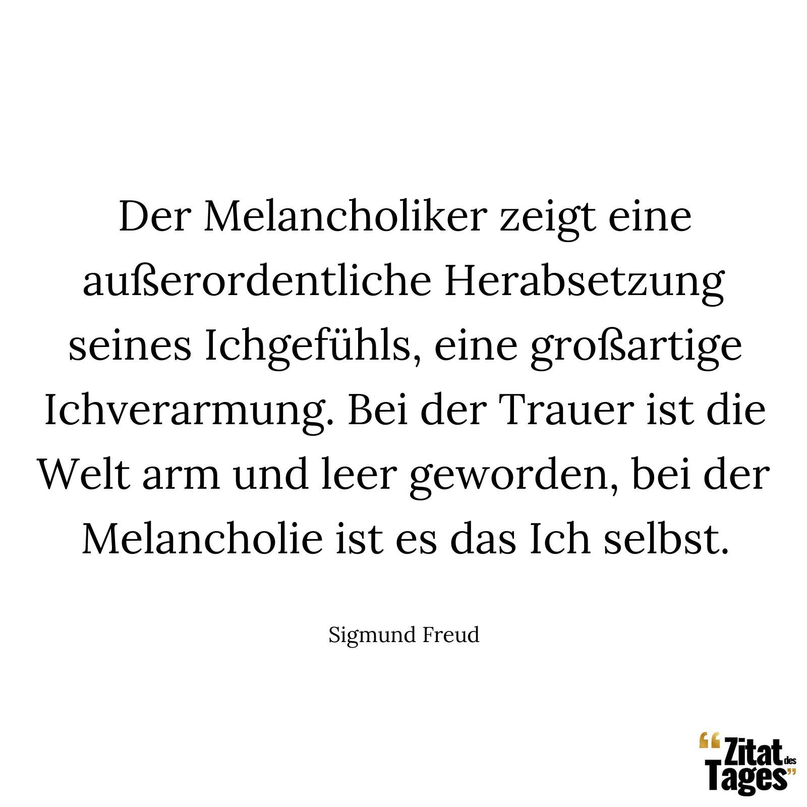 Der Melancholiker zeigt eine außerordentliche Herabsetzung seines Ichgefühls, eine großartige Ichverarmung. Bei der Trauer ist die Welt arm und leer geworden, bei der Melancholie ist es das Ich selbst. - Sigmund Freud